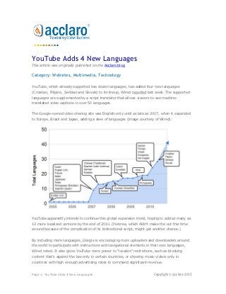 YouTube Adds 4 New Languages
This article was originally published on the Acclaro blog.

Category: Websites, Multimedia, Technology

YouTube, which already supported two dozen languages, has added four new languages
(Croatian, Filipino, Serbian and Slovak) to its lineup, Wired reported last week. The supported
languages are supplemented by a script translator that allows viewers to see machine-
translated video captions in over 50 languages.


The Google-owned video sharing site was English-only until as late as 2007, when it expanded
to Europe, Brazil and Japan, adding a slew of languages (image courtesy of Wired):




YouTube apparently intends to continue this global expansion trend, hoping to add as many as
12 more localized versions by the end of 2010. (Hebrew, which didn't make the cut this time
around because of the complication of its bidirectional script, might get another chance.)


By including more languages, Google is encouraging more uploaders and downloaders around
the world to participate with instructions and navigational elements in their own languages,
Wired noted. It also gives YouTube more power to "localize" restrictions, such as blocking
content that’s against the law only in certain countries, or showing music videos only in
countries with high enough advertising rates to command significant revenue.


Page 1: YouTube Adds 4 New Languages                                     Copyright © Acclaro 2012
 