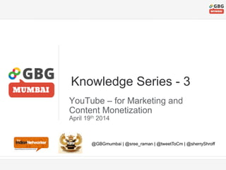 Knowledge Series - 3 
YouTube – for Marketing and 
Content Monetization 
April 19th 2014 
@GBGmumbai | @sree_raman | @tweetToCm | @sherryShroff 
 