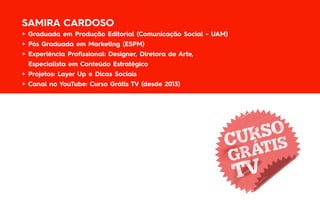 SAMIRA CARDOSO
► Graduada em Produção Editorial (Comunicação Social - UAM)
► Pós Graduada em Marketing (ESPM)
► Experiência Profissional: Designer, Diretora de Arte,
Especialista em Conteúdo Estratégico
► Projetos: Layer Up e Dicas Sociais
► Canal no YouTube: Curso Grátis TV (desde 2013)
 