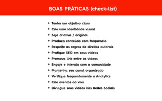 BOAS PRÁTICAS (check-list)
► Tenha um objetivo claro
► Crie uma identidade visual
► Seja criativo / original
► Produza conteúdo com frequência
► Respeite as regras de direitos autorais
► Pratique SEO em seus vídeos
► Promova link entre os vídeos
► Engaje e interaja com a comunidade
► Mantenha seu canal organizado
► Verifique frequentemente o Analytics
► Crie eventos ao vivo
► Divulgue seus videos nas Redes Sociais
 