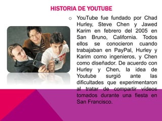o YouTube fue fundado por Chad
Hurley, Steve Chen y Jawed
Karim en febrero del 2005 en
San Bruno, California. Todos
ellos se conocieron cuando
trabajaban en PayPal, Hurley y
Karim como ingenieros, y Chen
como diseñador. De acuerdo con
Hurley y Chen, la idea de
Youtube surgió ante las
dificultades que experimentaron
al tratar de compartir vídeos
tomados durante una fiesta en
San Francisco.
HISTORIA DE YOUTUBE
 