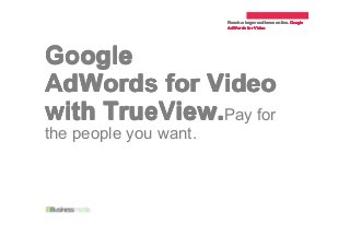 Reach a larger audience online. Google
online.Google
AdWords for Video

Google
AdWords for Video
with TrueView.Pay for
the people you want.

 
