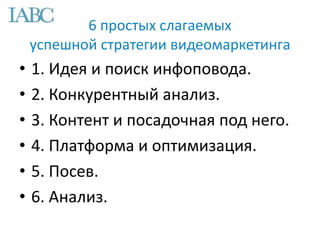 6 простых слагаемых
успешной стратегии видеомаркетинга
• 1. Идея и поиск инфоповода.
• 2. Конкурентный анализ.
• 3. Контент и посадочная под него.
• 4. Платформа и оптимизация.
• 5. Посев.
• 6. Анализ.
 