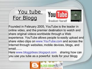 You tube  For Blogg   Founded in February 2005, YouTube is the leader in online video, and the premier destination to watch and share original videos worldwide through a Web experience. YouTube allows people to easily upload and share video clips on  www.YouTube.com  and across the Internet through websites, mobile devices, blogs, and email…… Here  www.bloggideas.blogspot.com   sharing how can you use you tube as a powerful  tools for your blogg 