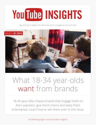 Quarterly Insights for Brands from Google and YouTube
18-34 year-olds choose brands that engage them on
their passions, give them choice and keep them
entertained. Learn how to win them over in this issue.
What 18-34 year-olds
want from brands
ISSUE 4 Q1 2014
thinkwithgoogle.com/youtube-insights
 