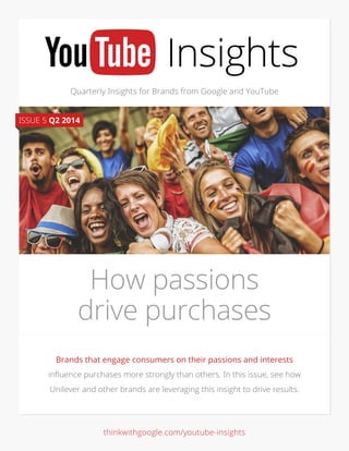 Quarterly Insights for Brands from Google and YouTube
Brands that engage consumers on their passions and interests
influence purchases more strongly than others. In this issue, see how
Unilever and other brands are leveraging this insight to drive results.
How passions
drive purchases
ISSUE 5 Q2 2014
thinkwithgoogle.com/youtube-insights
 