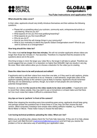 YouTube instructions and application FAQ
What should the video cover?

In their video, applicants should very briefly introduce themselves and then address the following
questions:

     • Please tell us something about your activism, community work, entrepreneurial activity or
       volunteering. What do you do?
     • What aspects of it do you find most gratifying/rewarding?
     • What aspects do you find most difficult?
     • Why do you do it?
     • How do you think this will change things in your community?
     • What is your motivation to attend this specific Global Changemakers event? What do you
       want to achieve as a Changemaker?

How long should the video be?

The video must not be longer than two minutes. We will not consider applicants whose videos are
longer than those two minutes (+/- five seconds). Therefore it is important that the answers to the
questions above are to the point.

One thing to keep in mind: the larger your video file is, the longer it will take to upload. Therefore we
would suggest that you create it in a resolution no higher than 640x480; high-res results in very big
file sizes. Most video editors allow you to choose a resolution for the video you’re creating.


Does the video have to be well produced and edited?

If applicants wish to edit their videos from more than one take, or if they want to add captions, photos
or other materials, they are welcome to do so. However, a well delivered, single-take video of the
applicant speaking directly to the camera is just as likely to impress. Applicants should remember
that they are not addressing a camera, though, but a team of real people who are looking for
potential changemakers.

However, do note that the sound on the video needs to be clear and audible – if applicants wish
to record their videos outside, they may want to use a microphone or at least make sure that there
isn’t too much noise that makes it difficult to understand them.


Any tips on how to ‘perform’ in front of the camera?

Rather than stopping the recording every time something goes wrong, applicants should keep going
and perhaps answer the questions two or three times in a row; they can then choose the best
version. (Most computers nowadays have simple video editing software installed, e.g. Windows
Movie Maker or iMovie. These make it easy to choose the best take.)


I am having technical problems uploading the video. What can I do?

Before you do anything else, please check the YouTube help resources. If they are of no help, please
get in touch with Matt Kimmich (matt.kimmich@britishcouncil.ch) and he’ll help you resolve the
problem or find an alternative way of submitting your application video.
 