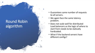Round Robin
algorithm
• Guarantees same number of requests
to all servers.
• We again face the same latency
problem.
• Does not scale well for distributed
Load balancers as the logic of where to
start from needs to be statically
hardcoded.
• What if the backend servers have
different configs?
 