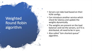 Weighted
Round Robin
algorithm
• Servers can take load based on their
H/W configs.
• Can introduce another service which
check for latency and update the
weights dynamically.
• The weights are present on the load
balancer and not the servers, so if it is
distributed, all need to be in sync.
• Also called “Join shortest queue”
algorithm.
 