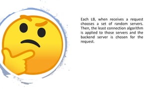 Each LB, when receives a request
chooses a set of random servers.
Then, the least connection algorithm
is applied to those servers and the
backend server is chosen for the
request.
 