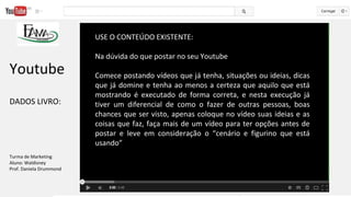 USE O CONTEÚDO EXISTENTE:
Na dúvida do que postar no seu Youtube
Comece postando vídeos que já tenha, situações ou ideias, dicas
que já domine e tenha ao menos a certeza que aquilo que está
mostrando é executado de forma correta, e nesta execução já
tiver um diferencial de como o fazer de outras pessoas, boas
chances que ser visto, apenas coloque no vídeo suas ideias e as
coisas que faz, faça mais de um vídeo para ter opções antes de
postar e leve em consideração o “cenário e figurino que está
usando”
Youtube
DADOS LIVRO:
Turma de Marketing
Aluno: Waldisney
Prof. Daniela Drummond
 