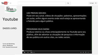 USE PROVAS SOCIAIS:
Poste em seu canal, vídeos de situações: palestras, apresentações
em aulas, enfim algum evento onde você esteja se apresentando
e falando para algum público.
PROGRAMA SEUS SHOW:
Produza roteiros ou show antecipadamente no Youtube para seu
público, afim de adiantar as situações de pesquisa e informação
do seu público em outros sites, ou redes sociais.
Youtube
DADOS LIVRO:
Turma de Marketing
Aluno: Waldisney
Prof. Daniela Drummond
 