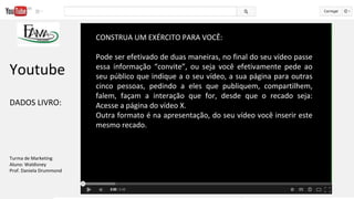 CONSTRUA UM EXÉRCITO PARA VOCÊ:
Pode ser efetivado de duas maneiras, no final do seu vídeo passe
essa informação “convite”, ou seja você efetivamente pede ao
seu público que indique a o seu vídeo, a sua página para outras
cinco pessoas, pedindo a eles que publiquem, compartilhem,
falem, façam a interação que for, desde que o recado seja:
Acesse a página do vídeo X.
Outra formato é na apresentação, do seu vídeo você inserir este
mesmo recado.
Youtube
DADOS LIVRO:
Turma de Marketing
Aluno: Waldisney
Prof. Daniela Drummond
 