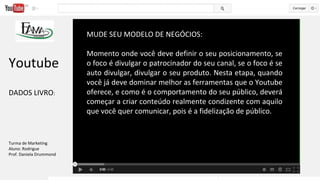 MUDE SEU MODELO DE NEGÓCIOS:
Momento onde você deve definir o seu posicionamento, se
o foco é divulgar o patrocinador do seu canal, se o foco é se
auto divulgar, divulgar o seu produto. Nesta etapa, quando
você já deve dominar melhor as ferramentas que o Youtube
oferece, e como é o comportamento do seu público, deverá
começar a criar conteúdo realmente condizente com aquilo
que você quer comunicar, pois é a fidelização de público.
Youtube
DADOS LIVRO:
Turma de Marketing
Aluno: Rodrigue
Prof. Daniela Drummond
 