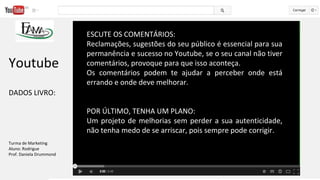 ESCUTE OS COMENTÁRIOS:
Reclamações, sugestões do seu público é essencial para sua
permanência e sucesso no Youtube, se o seu canal não tiver
comentários, provoque para que isso aconteça.
Os comentários podem te ajudar a perceber onde está
errando e onde deve melhorar.
POR ÚLTIMO, TENHA UM PLANO:
Um projeto de melhorias sem perder a sua autenticidade,
não tenha medo de se arriscar, pois sempre pode corrigir.
Youtube
DADOS LIVRO:
Turma de Marketing
Aluno: Rodrigue
Prof. Daniela Drummond
 