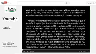 Você pode escolher se quer deixar seus vídeos postados como
públicos ou não, afinal muitas vezes você utiliza a plataforma do
Youtube para compartilhar uma informação restrita, ou segura.
“Um dos seguimentos não observados pelo autor do livro, é que o
Youtube é a principal ferramenta de criação de conteúdo, para o
marketing social, marketing B2B, marketing B2C, enfiem sendo
direto e indireto”, uma vez que é bem comum a simples
manifestação de pessoas ou empresas, que utilizam essa
plataforma de vídeos para registar seus comentários, seus
interesses e em grande parte em resposta a algum seguimento,
atividade. Ação esta que depois pode ser apresentada, vinculada
em outros formatos de mídia diretamente uma Emissora de TV,
pois utiliza áudio e vídeo, e emissoras de rádio, pois utilizam a
modulação em áudio” – Observação alunos FAMA
Youtube
GERAIS:
Turma de Marketing
Aluno: Rodrigue
Prof. Daniela Drummond
 