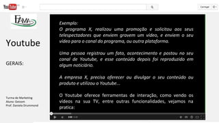 Exemplo:
O programa X, realizou uma promoção e solicitou aos seus
telespectadores que enviem gravem um vídeo, e enviem o seu
vídeo para o canal do programa, ou outra plataforma.
Uma pessoa registrou um fato, acontecimento e postou no seu
canal de Youtube, e esse conteúdo depois foi reproduzido em
algum noticiário.
A empresa X, precisa oferecer ou divulgar o seu conteúdo ou
produto e utilizou o Youtube...
 
O  Youtube  oferece  ferramentas  de  interação,  como  vendo  os 
vídeos  na  sua  TV,  entre  outras  funcionalidades,  vejamos  na 
pratica:  
 
Youtube
GERAIS: 
Turma de Marketing
Aluno: Geizom
Prof. Daniela Drummond
 