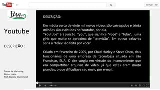 DESCRIÇÃO:
Em média cerca de vinte mil novos vídeos são carregados e trinta
milhões são assistidos no Youtube, por dia.
“Youtube” é a junção: “you”, que significa “você” e “tube”, uma
gíria que muito se aproxima de “televisão”. Em outras palavras
seria a “televisão feita por você”.
Criado em fevereiro de 2005, por Chad Hurley e Steve Chen, dois
funcionários de uma empresa de tecnologia situada em São
Francisco, EUA. O site surgiu em virtude do inconveniente que
era compartilhar arquivos de vídeo, já que estes eram muito
grandes, o que dificultava seu envio por e-mail.
Youtube
DESCRIÇÃO :
Turma de Marketing
Aluna: Luana
Prof. Daniela Drummond
 