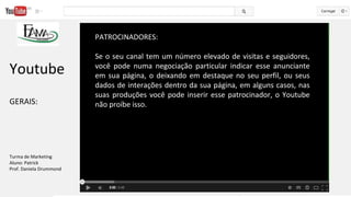 PATROCINADORES:
Se o seu canal tem um número elevado de visitas e seguidores,
você pode numa negociação particular indicar esse anunciante
em sua página, o deixando em destaque no seu perfil, ou seus
dados de interações dentro da sua página, em alguns casos, nas
suas produções você pode inserir esse patrocinador, o Youtube
não proíbe isso.
Youtube
GERAIS:
Turma de Marketing
Aluno: Patrick
Prof. Daniela Drummond
 