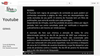 REGRAS:
O Youtube tem regras de postagens de conteúdo as quais podem ser
conhecidas acessando a página do site, uma vez desrespeitadas elas
serão excluídas do seu perfil. O sistema do Youtube tem um filtro de
publicações, que varia de acordo com cada postagem.
Dependendo da infração, você fica proibido de postas vídeos por algum
período, tem sua conta cancelada, pode ser notificado e responder
judicialmente e até mesmo ser retido (preso).
A exemplo do fato que chamou a atenção de todos foi uma
determinação judicial no dia 05 de janeiro de 2007 que ordenava o
bloqueio do site. Essa determinação havia sido ocasionada pelo
polêmico vídeo envolvendo uma apresentadora de TV trocando carícias
com seu namorado em uma praia espanhola. Isso acarretou o bloqueio
de cerca de 5,5 milhões de usuários brasileiros, o que fez despertar uma
onda de protestos contra a medida. No dia 09 de janeiro foi declarado
que o site não deveria ser bloqueado
Youtube
GERAIS:
Turma de Marketing
Aluno: Patrick
Prof. Daniela Drummond
 