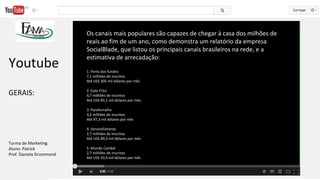 Os canais mais populares são capazes de chegar à casa dos milhões de
reais ao fim de um ano, como demonstra um relatório da empresa
SocialBlade, que listou os principais canais brasileiros na rede, e a
estimativa de arrecadação:
1. Porta dos fundos
7,1 milhões de inscritos
Até US$ 305 mil dólares por mês
2. Galo Frito
4,7 milhões de inscritos
Até US$ 85,1 mil dólares por mês.
3. Parafernalha
4,2 milhões de inscritos
Até 97,3 mil dólares por mês
4. VenomExtreme
2,7 milhões de inscritos
Até US$ 89,3 mil dólares por mês
5. Mundo Canibal
2,7 milhões de inscritos
Até US$ 33,4 mil dólares por mês
Youtube
GERAIS:
Turma de Marketing
Aluno: Patrick
Prof. Daniela Drummond
 
