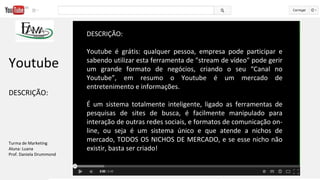 DESCRIÇÃO:
Youtube é grátis: qualquer pessoa, empresa pode participar e
sabendo utilizar esta ferramenta de "stream de vídeo" pode gerir
um grande formato de negócios, criando o seu “Canal no
Youtube”, em resumo o Youtube é um mercado de
entretenimento e informações.
É um sistema totalmente inteligente, ligado as ferramentas de
pesquisas de sites de busca, é facilmente manipulado para
interação de outras redes sociais, e formatos de comunicação on-
line, ou seja é um sistema único e que atende a nichos de
mercado, TODOS OS NICHOS DE MERCADO, e se esse nicho não
existir, basta ser criado!
Youtube
DESCRIÇÃO:
Turma de Marketing
Aluna: Luana
Prof. Daniela Drummond
 