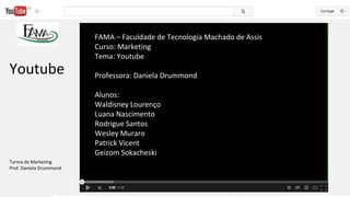 FAMA – Faculdade de Tecnologia Machado de Assis
Curso: Marketing
Tema: Youtube
Professora: Daniela Drummond
Alunos:
Waldisney Lourenço
Luana Nascimento
Rodrigue Santos
Wesley Muraro
Patrick Vicent
Geizom Sokacheski
Youtube
Turma de Marketing
Prof. Daniela Drummond
 