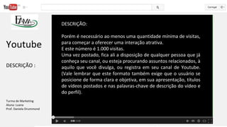DESCRIÇÃO:
Porém é necessário ao menos uma quantidade mínima de visitas,
para começar a oferecer uma interação atrativa.
E este número é 1.000 visitas.
Uma vez postado, fica ali a disposição de qualquer pessoa que já
conheça seu canal, ou esteja procurando assuntos relacionados, à
aquilo que você divulga, ou registra em seu canal de Youtube.
(Vale lembrar que este formato também exige que o usuário se
posicione de forma clara e objetiva, em sua apresentação, títulos
de vídeos postados e nas palavras-chave de descrição do vídeo e
do perfil).
Youtube
DESCRIÇÃO :
Turma de Marketing
Aluna: Luana
Prof. Daniela Drummond
 