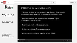DADOS LIVRO – BOOM DE MÍDIAS SOCIAIS
- Crie uma biblioteca de testemunho de clientes, dicas e ideias
sobre seu produto que não aparecem nenhuma brochura.
- Registre filosofias nos negócios que você tem e quer
compartilhar com os outros.
- Registre sua melhor ideia da semana.
- Registre seu cliente favorito da semana.
- Registre seu restaurante favorito na sua cidade.
Youtube
DADOS LIVRO:
Turma de Marketing
Aluno: Wesley
Prof. Daniela Drummond
 
