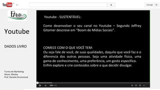 Youtube - SUSTENTÁVEL:
Como desenvolver o seu canal no Youtube – Segundo Jeffrey
Gitomer descreve em “Boom de Mídias Sociais”.
COMECE COM O QUE VOCÊ TEM:
Ou seja fale de você, de suas qualidades, daquilo que você faz e o
diferencia das outras pessoas. Seja uma atividade física, uma
gama de conhecimento, uma preferência, um gosto especifico.
Enfim explore e crie conteúdos sobre o que decidir divulgar.
Youtube
DADOS LIVRO
Turma de Marketing
Aluno: Wesley
Prof. Daniela Drummond
 