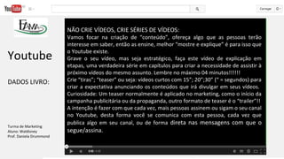NÃO CRIE VÍDEOS, CRIE SÉRIES DE VÍDEOS:
Vamos focar na criação de “conteúdo”, ofereça algo que as pessoas terão
interesse em saber, então as ensine, melhor “mostre e explique” é para isso que
o Youtube existe.
Grave o seu vídeo, mas seja estratégico, faça este vídeo de explicação em
etapas, uma verdadeira série em capítulos para criar a necessidade de assistir à
próximo vídeos do mesmo assunto. Lembre no máximo 04 minutos!!!!!!
Crie “tiras”; “teaser” ou seja: vídeos curtos com 15”; 20”;30” (“ = segundos) para
criar a expectativa anunciando os conteúdos que irá divulgar em seus vídeos.
Curiosidade: Um teaser normalmente é aplicado no marketing, como o início da
campanha publicitária ou da propaganda, outro formato de teaser é o “trailer”!!
A intenção é fazer com que cada vez, mais pessoas assinem ou sigam o seu canal
no Youtube, desta forma você se comunica com esta pessoa, cada vez que
publica algo em seu canal, ou de forma direta nas mensagens com que o
segue/assina.
Youtube
DADOS LIVRO:
Turma de Marketing
Aluno: Waldisney
Prof. Daniela Drummond
 