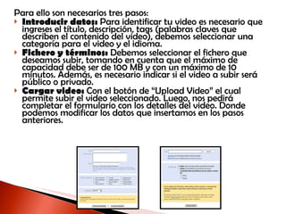 Para ello son necesarios tres pasos:  Introducir datos:  Para identificar tu video es necesario que ingreses el título, descripción, tags (palabras claves que describen el contenido del video), debemos seleccionar una categoría para el video y el idioma. Fichero y términos:  Debemos seleccionar el fichero que deseamos subir, tomando en cuenta que el máximo de capacidad debe ser de 100 MB y con un máximo de 10 minutos. Además, es necesario indicar si el video a subir será público o privado. Cargar video:  Con el botón de “Upload Video” el cual permite subir el video seleccionado. Luego, nos pedirá completar el formulario con los detalles del video. Donde podemos modificar los datos que insertamos en los pasos anteriores.  