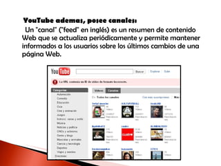 YouTube ademas, posee canales: Un "canal" ("feed" en inglés) es un resumen de contenido Web que se actualiza periódicamente y permite mantener informados a los usuarios sobre los últimos cambios de una página Web . 