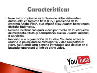Para evitar copias de los archivos de vídeo, éstos están distribuidos en formato flash (FLV), propiedad de la empresa Adobe Flash, que impide a los usuarios hacer copias digitales fácilmente. Permite localizar cualquier vídeo por medio de las etiquetas de metadato, títulos y descripciones que los usuarios asignan a sus vídeos. Respecto a la organización de los clips, YouTube ofrece al usuario la posibilidad de catalogar su video con palabras clave. Así cuando otra persona introduzca una de ellas en el buscador aparecerá el link de dicho vídeo.  
