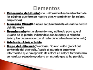 Coherencia del diseño (una uniformidad en la estructura de las páginas que forman nuestro sitio, y también en los colores empleados) Jerarquía Visual (Lo ubica constantemente al usuario dentro del sitio web) Breadcrumbs (es un elemento muy utilizado para que el usuario no se pierda, indicándole dónde está y la relación jerárquica de ese nodo con el resto de la estructura de la web) Adelante, Atrás e Inicio Mapa del sitio web (Funciones: Da una visión global del contenido del sitio web, Ayuda al usuario a encontrar información que navegando de enlace en enlace tardaría más en localizar y puede ayudar a un usuario que se ha perdido. 