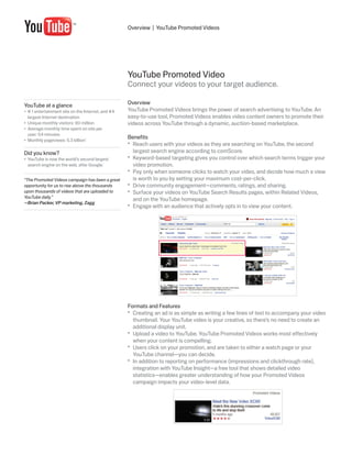 Overview | YouTube Promoted Videos




                                                    YouTube Promoted Video
                                                    Connect your videos to your target audience.

YouTube at a glance                                 Overview
•	 # 1 entertainment site on the Internet, and #4   YouTube Promoted Videos brings the power of search advertising to YouTube. An
   largest Internet destination                     easy-to-use tool, Promoted Videos enables video content owners to promote their
•	 Unique monthly visitors: 90 million              videos across YouTube through a dynamic, auction-based marketplace.
•	 Average monthly time spent on site per
   user: 54 minutes
•	 Monthly pageviews: 5.3 billion*
                                                    Benefits
                                                    •	 Reach users with your videos as they are searching on YouTube, the second
Did you know?                                          largest search engine according to comScore.
•	 YouTube is now the world’s second largest        •	 Keyword-based targeting gives you control over which search terms trigger your
   search engine on the web, after Google.*            video promotion.
                                                    •	 Pay only when someone clicks to watch your video, and decide how much a view
“The Promoted Videos campaign has been a great         is worth to you by setting your maximum cost-per-click.
opportunity for us to rise above the thousands      •	 Drive community engagement—comments, ratings, and sharing.
upon thousands of videos that are uploaded to       •	 Surface your videos on YouTube Search Results pages, within Related Videos,
YouTube daily.”
                                                       and on the YouTube homepage.
—Brian Packer, VP marketing, Zagg
                                                    •	 Engage with an audience that actively opts in to view your content.




                                                    Formats and Features
                                                    •	 Creating an ad is as simple as writing a few lines of text to accompany your video
                                                       thumbnail. Your YouTube video is your creative, so there’s no need to create an
                                                       additional display unit.
                                                    •	 Upload a video to YouTube. YouTube Promoted Videos works most effectively
                                                       when your content is compelling.
                                                    •	 Users click on your promotion, and are taken to either a watch page or your
                                                       YouTube channel—you can decide.
                                                    •	 In addition to reporting on performance (impressions and clickthrough rate),
                                                       integration with YouTube Insight—a free tool that shows detailed video
                                                       statistics—enables greater understanding of how your Promoted Videos
                                                       campaign impacts your video-level data.
 