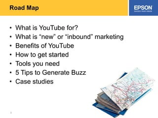 Road Map What is YouTube for? What is “new” or “inbound” marketing Benefits of YouTube How to get started Tools you need 5 Tips to Generate Buzz Case studies 