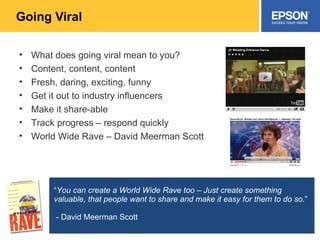 Going Viral What does going viral mean to you? Content, content, content Fresh, daring, exciting, funny Get it out to industry influencers Make it share-able Track progress – respond quickly World Wide Rave – David Meerman Scott “ You can create a World Wide Rave too – Just create something valuable, that people want to share and make it easy for them to do so .” - David Meerman Scott  