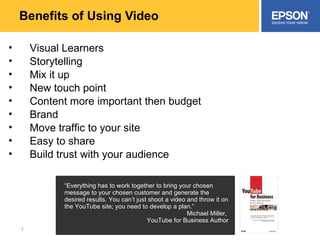 Benefits of Using Video Visual Learners Storytelling Mix it up New touch point Content more important then budget Brand Move traffic to your site Easy to share Build trust with your audience “ Everything has to work together to bring your chosen message to your chosen customer and generate the desired results. You can’t just shoot a video and throw it on the YouTube site; you need to develop a plan.” Michael Miller,  YouTube for Business Author 