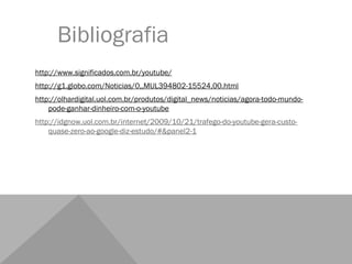 Bibliografia
http://www.significados.com.br/youtube/
http://g1.globo.com/Noticias/0,,MUL394802-15524,00.html
http://olhardigital.uol.com.br/produtos/digital_news/noticias/agora-todo-mundo-
    pode-ganhar-dinheiro-com-o-youtube
http://idgnow.uol.com.br/internet/2009/10/21/trafego-do-youtube-gera-custo-
    quase-zero-ao-google-diz-estudo/#&panel2-1
 