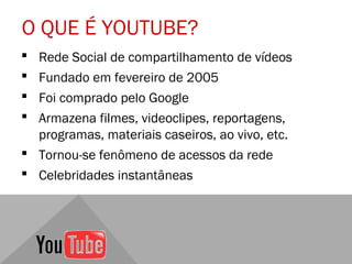 O QUE É YOUTUBE?
 Rede Social de compartilhamento de vídeos
 Fundado em fevereiro de 2005
 Foi comprado pelo Google
 Armazena filmes, videoclipes, reportagens,
  programas, materiais caseiros, ao vivo, etc.
 Tornou-se fenômeno de acessos da rede
 Celebridades instantâneas
 