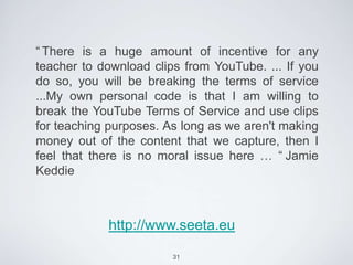 “ There is a huge amount of incentive for any
teacher to download clips from YouTube. ... If you
do so, you will be breaking the terms of service
...My own personal code is that I am willing to
break the YouTube Terms of Service and use clips
for teaching purposes. As long as we aren't making
money out of the content that we capture, then I
feel that there is no moral issue here … “ Jamie
Keddie



            http://www.seeta.eu

                        31
 