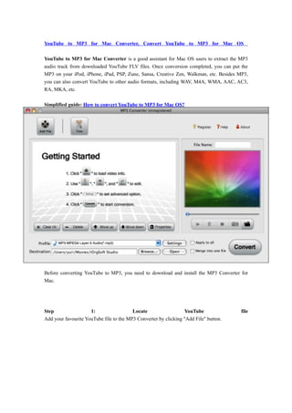 YouTube to MP3 for Mac Converter, Convert YouTube to MP3 for Mac OS

YouTube to MP3 for Mac Converter is a good assistant for Mac OS users to extract the MP3
audio track from downloaded YouTube FLV files. Once conversion completed, you can put the
MP3 on your iPod, iPhone, iPad, PSP, Zune, Sansa, Creative Zen, Walkman, etc. Besides MP3,
you can also convert YouTube to other audio formats, including WAV, M4A, WMA, AAC, AC3,
RA, MKA, etc.

Simplified guide: How to convert YouTube to MP3 for Mac OS?




Before converting YouTube to MP3, you need to download and install the MP3 Converter for
Mac.




Step                 1:                  Locate                  YouTube              file
Add your favourite YouTube file to the MP3 Converter by clicking "Add File" button.
 