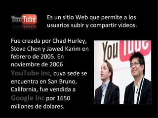 Fue creada por Chad Hurley, Steve Chen y Jawed Karim en febrero de 2005. En noviembre de 2006  YouTube Inc , cuya sede se encuentra en San Bruno, California, fue vendida a  Google Inc  por 1650 millones de dolares. Es un sitio Web que permite a los usuarios subir y compartir videos. 