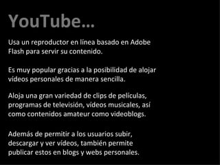 YouTube… Es muy popular gracias a la posibilidad de alojar vídeos personales de manera sencilla.  Además de permitir a los usuarios subir, descargar y ver vídeos, también permite publicar estos en blogs y webs personales.  Usa un reproductor en línea basado en Adobe Flash para servir su contenido.  Aloja una gran variedad de clips de películas, programas de televisión, vídeos musicales, así como contenidos amateur como videoblogs. 