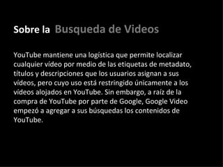 Sobre la   Busqueda de Videos YouTube mantiene una logística que permite localizar cualquier vídeo por medio de las etiquetas de metadato, títulos y descripciones que los usuarios asignan a sus vídeos, pero cuyo uso está restringido únicamente a los vídeos alojados en YouTube. Sin embargo, a raíz de la compra de YouTube por parte de Google, Google Video empezó a agregar a sus búsquedas los contenidos de YouTube.   
