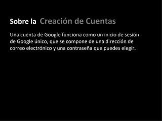 Sobre la   Creación de Cuentas Una cuenta de Google funciona como un inicio de sesión de Google único, que se compone de una dirección de correo electrónico y una contraseña que puedes elegir.  