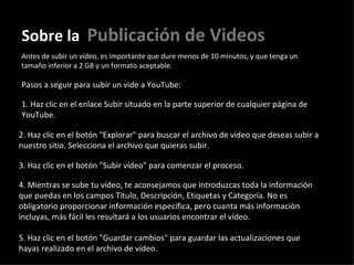 Sobre la   Publicación de Videos Antes de subir un vídeo, es importante que dure menos de 10 minutos, y que tenga un tamaño inferior a 2 GB y un formato aceptable.   Pasos a seguir para subir un vide a YouTube: 1. Haz clic en el enlace Subir situado en la parte superior de cualquier página de YouTube.  2. Haz clic en el botón "Explorar" para buscar el archivo de vídeo que deseas subir a nuestro sitio. Selecciona el archivo que quieras subir.  3. Haz clic en el botón "Subir vídeo" para comenzar el proceso.  4. Mientras se sube tu vídeo, te aconsejamos que introduzcas toda la información que puedas en los campos Título, Descripción, Etiquetas y Categoría. No es obligatorio proporcionar información específica, pero cuanta más información incluyas, más fácil les resultará a los usuarios encontrar el vídeo.  5. Haz clic en el botón "Guardar cambios" para guardar las actualizaciones que hayas realizado en el archivo de vídeo.  