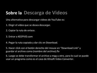 Sobre la   Descarga de Videos Una alternativa para descargar videos de YouTube es: 1. Elegir el video que se desea descargar.  2. Copiar la ruta de enlace.  3. Entrar a KEEPVID.com  4. Pegar la ruta copiada y dar clic en Download. 5. Hacer click con el botón derecho del mouse en “Download Link” y guardar el archivo como (nombre del archivo).flv 6. Luego se debe transformar el archivo a mpg u otro, para lo cual se puede usar un programa como es el caso de Xilisoft Video Converter. 