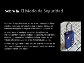 Sobre la   El Modo de Seguridad El modo de seguridad ofrece a los usuarios la opción de no mostrar contenido para adultos que se pueda considerar ofensivo aunque no infrinja las Normas de la comunidad.  Al seleccionar el modo de seguridad, los vídeos que incluyan contenido para adultos o tengan alguna restricción de edad no aparecerán en la búsqueda de vídeos, en los vídeos relacionados, en las listas de reproducción, etc. El modo de seguridad de YouTube no elimina contenido del sitio, pero evita que aparezca en las páginas de los usuarios que seleccionan esta opción.   